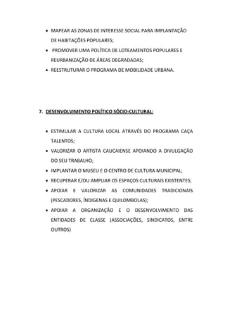  MAPEAR AS ZONAS DE INTERESSE SOCIAL PARA IMPLANTAÇÃO
    DE HABITAÇÕES POPULARES;
   PROMOVER UMA POLÍTICA DE LOTEAMENTOS POPULARES E
    REURBANIZAÇÃO DE ÁREAS DEGRADADAS;
   REESTRUTURAR O PROGRAMA DE MOBILIDADE URBANA.




7. DESENVOLVIMENTO POLÍTICO SÓCIO-CULTURAL:


   ESTIMULAR A CULTURA LOCAL ATRAVÉS DO PROGRAMA CAÇA
    TALENTOS;
   VALORIZAR O ARTISTA CAUCAIENSE APOIANDO A DIVULGAÇÃO
    DO SEU TRABALHO;
   IMPLANTAR O MUSEU E O CENTRO DE CULTURA MUNICIPAL;
   RECUPERAR E/OU AMPLIAR OS ESPAÇOS CULTURAIS EXISTENTES;
   APOIAR    E   VALORIZAR   AS   COMUNIDADES   TRADICIONAIS
    (PESCADORES, ÍNDIGENAS E QUILOMBOLAS);
   APOIAR A ORGANIZAÇÃO E O DESENVOLVIMENTO DAS
    ENTIDADES DE CLASSE (ASSOCIAÇÕES, SINDICATOS, ENTRE
    OUTROS)
 
