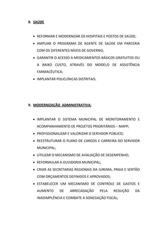 8. SAÚDE


   REFORMAR E MODERNIZAR OS HOSPITAIS E POSTOS DE SAÚDE;
   AMPLIAR O PROGRAMA DE AGENTE DE SAÚDE EM PARCERIA
    COM OS DIFERENTES NÍVEIS DE GOVERNO;
   GARANTIR O ACESSO A MEDICAMENTOS BÁSICOS GRATUITOS OU
    A BAIXO CUSTO, ATRAVÉS DO MODELO DE ASSISTÊNCIA
    FARMACÊUTICA;
   IMPLANTAR POLICLÍNICAS DISTRITAIS.




9. MODERNIZAÇÃO ADMINISTRATIVA:


   IMPLANTAR O SISTEMA MUNICIPAL DE MONITORAMENTO E
    ACOMPANHAMENTO DE PROJETOS PRIORITÁRIOS – MAPP;
   PROFISSIONALIZAR E VALORIZAR O SERVIDOR PÚBLICO;
   REESTRUTURAR O PLANO DE CARGOS E CARREIRA DO SERVIDOR
    MUNICIPAL;
   UTILIZAR O MECANISMO DE AVALIAÇÃO DE DESEMPENHO;
   REFORMULAR A OUVIDORIA MUNICIPAL;
   CRIAR AS SECRETARIAS REGIONAIS DA JUREMA, PRAIA E SERTÃO
    COM ORÇAMENTOS DEFINIDOS E APROVADOS;
   ESTABELECER UM MECANISMO DE CONTROLE DE GASTOS E
    AUMENTO      DE   ARRECADAÇÃO        PELA   REDUÇÃO   DA
    INADIMPLÊNCIA E COMBATE A SONEGAÇÃO FISCAL;
 
