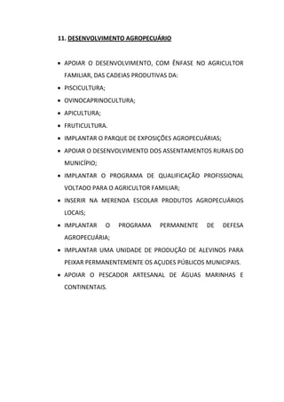 11. DESENVOLVIMENTO AGROPECUÁRIO


 APOIAR O DESENVOLVIMENTO, COM ÊNFASE NO AGRICULTOR
  FAMILIAR, DAS CADEIAS PRODUTIVAS DA:
 PISCICULTURA;
 OVINOCAPRINOCULTURA;
 APICULTURA;
 FRUTICULTURA.
 IMPLANTAR O PARQUE DE EXPOSIÇÕES AGROPECUÁRIAS;
 APOIAR O DESENVOLVIMENTO DOS ASSENTAMENTOS RURAIS DO
  MUNICÍPIO;
 IMPLANTAR O PROGRAMA DE QUALIFICAÇÃO PROFISSIONAL
  VOLTADO PARA O AGRICULTOR FAMILIAR;
 INSERIR NA MERENDA ESCOLAR PRODUTOS AGROPECUÁRIOS
  LOCAIS;
 IMPLANTAR       O   PROGRAMA   PERMANENTE   DE    DEFESA
  AGROPECUÁRIA;
 IMPLANTAR UMA UNIDADE DE PRODUÇÃO DE ALEVINOS PARA
  PEIXAR PERMANENTEMENTE OS AÇUDES PÚBLICOS MUNICIPAIS.
 APOIAR O PESCADOR ARTESANAL DE ÁGUAS MARINHAS E
  CONTINENTAIS.
 