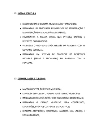 12. INFRA-ESTRUTURA



      REESTRUTURAR O SISTEMA MUNICIPAL DE TRANSPORTE;
      IMPLANTAR UM PROGRAMA PERMANENTE DE RECUPERAÇÃO E
       MANUTENÇÃO DA MALHA VIÁRIA CEARENSE;
      PAVIMENTAR A MALHA VIÁRIA QUE INTEGRA BAIRROS E
       DISTRITOS DO MUNICIPIO;
      VIABILIZAR O USO DO METRÔ ATRAVÉS DA PARCERIA COM O
       GOVERNO ESTADUAL;
      IMPLANTAR UM SISTEMA DE CONTROLE DE DESASTRES
       NATURAIS (SECAS E ENCHENTES) EM PARCERIA COM A
       FUNCEME.




13. ESPORTE, LAZER E TURISMO:



      MAPEAR O SETOR TURÍSTICO MUNICIPAL;
      EXPANDIR E DIVULGAR O PORTAL TURÍSTICO DO MUNICÍPIO;
      IMPLANTAR CIRCUITOS TURÍSTICOS RELIGIOSOS E ECOTURISMO;
      IMPLANTAR      O   ESPAÇO   MULTIUSO   PARA   CONGRESSOS,
       EXPOSIÇÕES, EVENTOS CULTURAIS E ESPORTIVOS;
      REALIZAR ATIIVIDADES ESPORTIVAS NÁUTICAS NAS LAGOAS E
       ZONA LITORÂNEA;
 