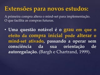 Extensões para novos estudos:
A primeira compra altera o mind-set para implementação.
O que facilita as compras futuras.
• Uma questão notável é o grau em que o
efeito da compra inicial pode alterar o
mind-set ativado, passando a operar sem
consciência da sua orientação de
autoregulação. (Bargh e Chartrand, 1999).
 