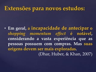 Extensões para novos estudos:
• Em geral, a incapacidade de antecipar o
shopping momentum effect é notável,
considerando a vasta experiência que as
pessoas possuem com compras. Mas suas
origens devem ser mais exploradas.
(Dhar, Huber, & Khan, 2007)
 