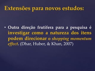 Extensões para novos estudos:
• Outra direção frutífera para a pesquisa é
investigar como a natureza dos itens
podem direcionar o shopping momentum
effect. (Dhar, Huber, & Khan, 2007)
 