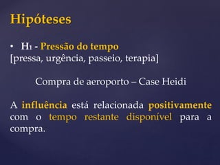 Hipóteses
• H1 - Pressão do tempo
[pressa, urgência, passeio, terapia]
Compra de aeroporto – Case Heidi
A influência está relacionada positivamente
com o tempo restante disponível para a
compra.
 
