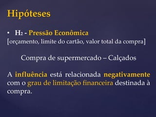 Hipóteses
• H2 - Pressão Econômica
[orçamento, limite do cartão, valor total da compra]
Compra de supermercado – Calçados
A influência está relacionada negativamente
com o grau de limitação financeira destinada à
compra.
 