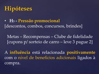 Hipóteses
• H3 - Pressão promocional
[descontos, combos, concursos, brindes]
Metas – Recompensas – Clube de fidelidade
[cupons p/ sorteio de carro – leve 3 pague 2]
A influência está relacionada positivamente
com o nível de benefícios adicionais ligados à
compra.
 