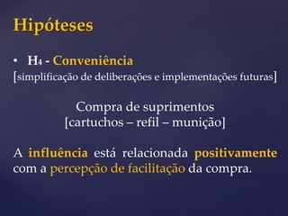 Hipóteses
• H4 - Conveniência
[simplificação de deliberações e implementações futuras]
Compra de suprimentos
[cartuchos – refil – munição]
A influência está relacionada positivamente
com a percepção de facilitação da compra.
 