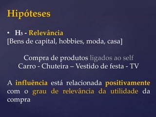 Hipóteses
• H5 - Relevância
[Bens de capital, hobbies, moda, casa]
Compra de produtos ligados ao self
Carro - Chuteira – Vestido de festa - TV
A influência está relacionada positivamente
com o grau de relevância da utilidade da
compra
 