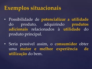 Exemplos situacionais
• Possibilidade de potencializar a utilidade
do produto, adquirindo produtos
adicionais relacionados à utilidade do
produto principal.
• Seria possível assim, o consumidor obter
uma maior e melhor experiência de
utilização do bem.
 