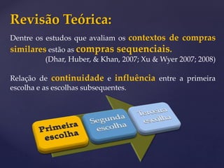 Revisão Teórica:
Dentre os estudos que avaliam os contextos de compras
similares estão as compras sequenciais.
(Dhar, Huber, & Khan, 2007; Xu & Wyer 2007; 2008)
Relação de continuidade e influência entre a primeira
escolha e as escolhas subsequentes.
 