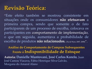 Revisão Teórica:
“Este efeito também se mostrou consistente em
situações onde os consumidores não efetuavam a
primeira compra, sendo que somente o de fato
participarem de um processo de escolha, colocava os
participantes em comportamento de implementação,
o que em seguida, aumentava a probabilidade de
escolha de produtos não relacionados. (Xu & Wyer, 2007, 2008)”.
Análise do Comportamento de Compras Subsequentes
Frente à Indisponibilidade de Estoque
Autoria: Danielle Mantovani, José Carlos Korelo, Juan
José Camou Viacava, Fábio Henrique Silva Galvão,
Morgana do Amaral Alano
 