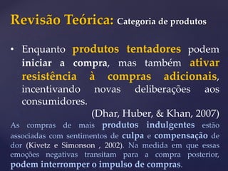 Revisão Teórica: Categoria de produtos
• Enquanto produtos tentadores podem
iniciar a compra, mas também ativar
resistência à compras adicionais,
incentivando novas deliberações aos
consumidores.
(Dhar, Huber, & Khan, 2007)
As compras de mais produtos indulgentes estão
associadas com sentimentos de culpa e compensação de
dor (Kivetz e Simonson , 2002). Na medida em que essas
emoções negativas transitam para a compra posterior,
podem interromper o impulso de compras.
 