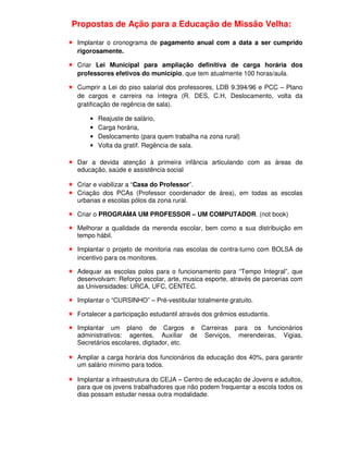 Propostas de Ação para a Educação de Missão Velha:

 Implantar o cronograma de pagamento anual com a data a ser cumprido
 rigorosamente.

 Criar Lei Municipal para ampliação definitiva de carga horária dos
 professores efetivos do município, que tem atualmente 100 horas/aula.

 Cumprir a Lei do piso salarial dos professores, LDB 9.394/96 e PCC – Plano
 de cargos e carreira na íntegra (R. DES, C.H, Deslocamento, volta da
 gratificação de regência de sala).

     •   Reajuste de salário,
     •   Carga horária,
     •   Deslocamento (para quem trabalha na zona rural)
     •   Volta da gratif. Regência de sala.

 Dar a devida atenção à primeira infância articulando com as áreas de
 educação, saúde e assistência social

 Criar e viabilizar a “Casa do Professor”.
 Criação dos PCAs (Professor coordenador de área), em todas as escolas
 urbanas e escolas pólos da zona rural.

 Criar o PROGRAMA UM PROFESSOR – UM COMPUTADOR. (not book)

 Melhorar a qualidade da merenda escolar, bem como a sua distribuição em
 tempo hábil.

 Implantar o projeto de monitoria nas escolas de contra-turno com BOLSA de
 incentivo para os monitores.

 Adequar as escolas polos para o funcionamento para “Tempo Integral”, que
 desenvolvam: Reforço escolar, arte, musica esporte, através de parcerias com
 as Universidades: URCA, UFC, CENTEC.

 Implantar o “CURSINHO” – Pré-vestibular totalmente gratuito.

 Fortalecer a participação estudantil através dos grêmios estudantis.

 Implantar um plano de Cargos e Carreiras para os funcionários
 administrativos: agentes, Auxiliar de Serviços, merendeiras, Vigias,
 Secretários escolares, digitador, etc.

 Ampliar a carga horária dos funcionários da educação dos 40%, para garantir
 um salário mínimo para todos.

 Implantar a infraestrutura do CEJA – Centro de educação de Jovens e adultos,
 para que os jovens trabalhadores que não podem frequentar a escola todos os
 dias possam estudar nessa outra modalidade.
 