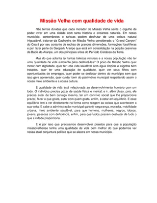 Missão Velha com qualidade de vida
       Não temos dúvidas que cada morador de Missão Velha sente o orgulho de
poder viver em uma cidade com tanta história e encantos naturais. Em nosso
município, conterrâneos e turistas podem desfrutar de uma beleza natural
inigualável, trata-se da Cachoeira de Missão Velha considerada o “Grand Canyon”
do Ceará por seu conjunto de rochas de grandes dimensões, formações fossilíferas
e por fazer parte do Geopark Araripe que está em consolidação na porção cearense
da Bacia do Araripe, um dos principais sítios do Período Cretáceo da Terra.

       Mas do que adianta ter tantas belezas naturais e a nossa população não ter
uma qualidade de vida suficiente para desfrutá-las? O povo de Missão Velha quer
morar com dignidade, quer ter uma vida saudável com água límpida e esgotos bem
tratados, quer ter uma educação de qualidade, quer ver seus filhos com
oportunidades de empregos, quer poder se deslocar dentro do município sem que
isso gere apreensão, quer cuidar bem do patrimônio municipal respeitando assim o
nosso meio ambiente e a nossa cultura.

       E qualidade de vida está relacionada ao desenvolvimento humano com um
todo. O indivíduo precisa gozar de saúde física e mental, e ir, além disso, pois, ele
precisa estar de bem consigo mesmo, ter um convívio social que lhe proporcione
prazer, fazer o que gosta, estar com quem gosta, enfim, é estar em equilíbrio. E esse
equilíbrio tem a ver diretamente na forma como reagem as coisas que acontecem a
sua volta. E cabe a administração municipal garantir segurança, moradia, mobilidade
urbana, meio ambiente saudável, para que homens, mulheres, negros, idosos,
jovens, pessoas com deficiência, enfim, para que todos possam desfrutar de tudo o
que a cidade proporciona.

      E é por isso que precisamos desenvolver projetos para que a população
missãovelhense tenha uma qualidade de vida bem melhor do que podemos ver
nessa atual conjuntura política que se alastra em nosso município.
 