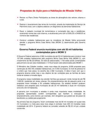 Propostas de Ação para a Habitação de Missão Velha:

   Revisar no Plano Diretor Participativo as áreas de abrangência dos setores urbanos e
   rurais.

   Realizar o levantamento das terras do município, através da implantação do Serviço de
   Patrimônio local, com o objetivo elaborar um diagnóstico da demanda habitacional.

   Rever o cadastro municipal de nomenclatura e numeração das vias e residências,
   sinalizando nomes das ruas e bairros, e atualizando junto com a COELCE e CAGECE os
   números das residências.

   Construir unidades habitacionais para os moradores de Missão Velha procurando
   atender o programa Minha Casa Minha Vida (MCMV 2) desenvolvido pelo Governo
   Federal.


   Governo Federal anuncia municípios com até 50 mil habitantes
                  contemplados para o MCMV 2
O Governo Federal selecionou 2.582 municípios de até 50 mil habitantes para construir mais
107.348 unidades habitacionais pelo programa Minha Casa Minha Vida (MCMV 2), com
investimento de R$ 2,8 bilhões. Do total de selecionados, 1.163 estão sendo contemplados
pela primeira vez por esta modalidade e 1.419 já haviam sido selecionados pelo MCMV 1.

O Ministério das Cidades recebeu, nesta nova etapa do programa, 8.939 propostas para
construção de 426.146 unidades habitacionais, em 4.042 municípios. O nível de pobreza foi
o critério que mais pesou na escolha dos 2.582 municípios, A ideia é fazer com que o
programa alcance ainda mais o seu objetivo de dar condições para as famílias de baixa
renda ter acesso a moradia digna.

O programa nessa modalidade visa atender famílias que possuem renda mensal de até R$
1.600,00, residentes em áreas urbanas. Os empreendimentos são de pequeno porte e as
propostas foram limitadas a 50 unidades habitacionais. Os estados também puderam
cadastrar uma proposta para municípios de até 20 mil habitantes e duas em municípios
entre 20 e 50 mil habitantes.

A parceria com municípios e estados é ainda mais importante nessa modalidade. As
propostas apresentadas contêm contrapartidas que facilitam a execução do
empreendimento, como terreno, por exemplo, item obrigatório que poderá ser de posse do
beneficiário ou cedido pelo proponente.

Na primeira fase do programa, foram contratadas mais de 60 mil moradias em quase dois
mil municípios e a meta para essa nova etapa é contratar mais 220 mil moradias nesta
modalidade até 2014. O governo federal vai conceder subsídio de R$ 25 mil por unidade
construída.
 