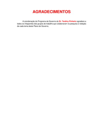 AGRADECIMENTOS

      A coordenação do Programa de Governo do Dr. Tardiny Pinheiro agradece a
todos os integrantes dos grupos de trabalho que colaboraram na pesquisa e redação
de cada tema deste Plano de Governo.
 