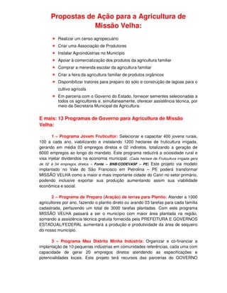 Propostas de Ação para a Agricultura de
                  Missão Velha:
          Realizar um censo agropecuário
          Criar uma Associação de Produtores
          Instalar Agroindústrias no Município
          Apoiar à comercialização dos produtos da agricultura familiar
          Comprar a merenda escolar da agricultura familiar
          Criar a feira da agricultura familiar de produtos orgânicos
          Disponibilizar tratores para preparo do solo e construção de lagoas para o
          cultivo agrícola
          Em parceria com o Governo do Estado, fornecer sementes selecionadas a
          todos os agricultores e, simultaneamente, oferecer assistência técnica, por
          meio da Secretaria Municipal da Agricultura.


E mais: 13 Programas de Governo para Agricultura de Missão
Velha:

       1 – Programa Jovem Fruticultor: Selecionar e capacitar 400 jovens rurais,
100 a cada ano, viabilizando e instalando 1200 hectares de fruticultura irrigada,
gerando em média 03 empregos diretos e 02 indiretos, totalizando a geração de
6000 empregos ao longo do mandato. Este programa reduzirá a ociosidade rural e
visa injetar dividendos na economia municipal. (Cada hectare de Fruticultura irrigada gera
de 02 à 04 empregos diretos – Fonte – BNB/CODEVASF – PE) Este projeto via modelo
implantado no Vale do São Francisco em Petrolina – PE poderá transformar
MISSÃO VELHA como a maior e mais importante cidade do Cariri no setor primário,
podendo inclusive exportar sua produção aumentando assim sua viabilidade
econômica e social.

       2 – Programa de Preparo (Aração) de terras para Plantio: Atender a 1000
agricultores por ano, fazendo o plantio direto ou arando 03 tarefas para cada família
cadastrada, perfazendo um total de 3000 tarefas plantadas. Com este programa
MISSÃO VELHA passará a ser o município com maior área plantada na região,
somando a assistência técnica gratuita fornecida pela PREFEITURA E GOVERNOS
ESTADUAL/FEDERAL aumentará a produção e produtividade da área de sequeiro
do nosso município.

      3 – Programa Meu Distrito Minha Indústria: Organizar e co-financiar a
implantação de 10 pequenas indústrias em comunidades referências, cada uma com
capacidade de gerar 20 empregos diretos atendendo as especificações e
potencialidades locais. Este projeto terá recursos das parcerias do GOVERNO
 