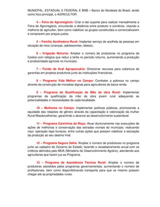 MUNICPAL, ESTADUAL E FEDERAL E BNB – Banco do Nordeste do Brasil, tendo
como foco principal, o AGRICULTOR.

       4 – Feira do Agronegócio: Criar e dar suporte para realizar mensalmente a
Feira do Agronegócio, encurtando a distância entre produtor e comércio, visando a
melhoria do agricultor, bem como viabilizar os grupos constituídos a comercializarem
e comprarem por preços justos.

       5 – Família Acolhedora Rural: Implantar serviço de acolhida às pessoas em
situação de risco (crianças, adolescentes, idosos).

      6 – Irrigação Noturna: Ampliar o número de produtores no programa da
Coelce com relógios que reduz a tarifa no período noturno, aumentando a produção
e produtividade agrícola no município.

       7 – Fundo de Aval Agropecuário: Direcionar recursos para cobertura de
garantias em projetos produtivos junto às instituições financeiras.

      8 – Programa Vida Melhor no Campo: Combater a pobreza no campo
através da construção de moradias dignas para agricultores de baixa renda.

      9 – Programa de Qualificação de Mão de obra Rural: Implementar
programas de qualificação da mão de obra jovem rural adequando as
potencialidades e necessidades de cada localidade.

      10 – Mulheres no Campo: Implementar políticas públicas, promovendo a
equidade das relações de gênero através da capacitação e valorização da mulher
Rural Missãovelhense, garantindo o alcance ao desenvolvimento sustentável.

       11 – Programa Caminhos da Roça: Atuar diurtunamente nas execuções de
ações de melhorias e conservação das estradas vicinais do município, realizando
roço, operação tapa buracos, entre outras ações que possam viabilizar a escoação
da produção ao seu destino final.

        12 – Programa Seguro Safra: Ampliar o número de produtores no programa
junto ao cadastro do Governo do Estado, fazendo o recadastramento anual com os
critérios definidos pelo MDA (Ministério do Desenvolvimento Agrário), atendendo aos
agricultores que fazem jus ao Programa.

       13 – Programa de Assistência Técnica Rural: Ampliar o número de
produtores assistidos pelos programas governamentais, aumentando o número de
profissionais, bem como disponibilizando transporte para que os mesmo possam
chegar até as propriedades rurais.
 