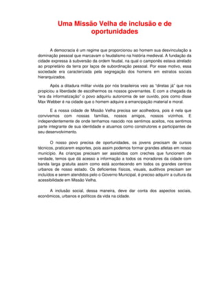Uma Missão Velha de inclusão e de
                   oportunidades

       A democracia é um regime que proporcionou ao homem sua desvinculação a
dominação pessoal que marcavam o feudalismo na história medieval. A fundação da
cidade expressa à subversão da ordem feudal, na qual o camponês estava atrelado
ao proprietário da terra por laços de subordinação pessoal. Por esse motivo, essa
sociedade era caracterizada pela segregação dos homens em estratos sociais
hierarquizados.

       Após a ditadura militar vivida por nós brasileiros veio as “diretas já” que nos
propiciou a liberdade de escolhermos os nossos governantes. E com a chegada da
“era da informatização” o povo adquiriu autonomia de ser ouvido, pois como disse
Max Webber é na cidade que o homem adquire a emancipação material e moral.

       E a nossa cidade de Missão Velha precisa ser acolhedora, pois é nela que
convivemos com nossas famílias, nossos amigos, nossos vizinhos. E
independentemente de onde tenhamos nascido nos sentimos aceitos, nos sentimos
parte integrante de sua identidade e atuamos como construtores e participantes de
seu desenvolvimento.

       O nosso povo precisa de oportunidades, os jovens precisam de cursos
técnicos, praticarem esportes, pois assim podemos formar grandes atletas em nosso
município. As crianças precisam ser assistidas com creches que funcionem de
verdade, temos que dá acesso a informação a todos os moradores da cidade com
banda larga gratuita assim como está acontecendo em todos os grandes centros
urbanos de nosso estado. Os deficientes físicos, visuais, auditivos precisam ser
incluídos e serem atendidos pelo o Governo Municipal, é preciso adquirir a cultura da
acessibilidade em Missão Velha.

     A inclusão social, dessa maneira, deve dar conta dos aspectos sociais,
econômicos, urbanos e políticos da vida na cidade.
 