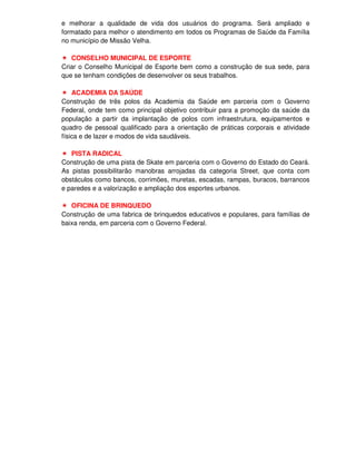 e melhorar a qualidade de vida dos usuários do programa. Será ampliado e
formatado para melhor o atendimento em todos os Programas de Saúde da Família
no município de Missão Velha.

   CONSELHO MUNICIPAL DE ESPORTE
Criar o Conselho Municipal de Esporte bem como a construção de sua sede, para
que se tenham condições de desenvolver os seus trabalhos.

    ACADEMIA DA SAÚDE
Construção de três polos da Academia da Saúde em parceria com o Governo
Federal, onde tem como principal objetivo contribuir para a promoção da saúde da
população a partir da implantação de polos com infraestrutura, equipamentos e
quadro de pessoal qualificado para a orientação de práticas corporais e atividade
física e de lazer e modos de vida saudáveis.

   PISTA RADICAL
Construção de uma pista de Skate em parceria com o Governo do Estado do Ceará.
As pistas possibilitarão manobras arrojadas da categoria Street, que conta com
obstáculos como bancos, corrimões, muretas, escadas, rampas, buracos, barrancos
e paredes e a valorização e ampliação dos esportes urbanos.

   OFICINA DE BRINQUEDO
Construção de uma fabrica de brinquedos educativos e populares, para famílias de
baixa renda, em parceria com o Governo Federal.
 