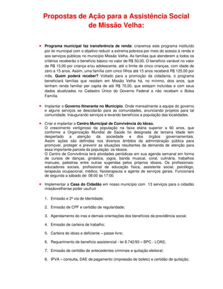 Propostas de Ação para a Assistência Social
             de Missão Velha:

Programa municipal faz transferência de renda: criaremos este programa instituído
por lei municipal com o objetivo reduzir a extrema pobreza por meio do acesso à renda e
aos serviços públicos no município Missão Velha. As famílias que atenderem a todos os
critérios receberão o benefício básico no valor de R$ 50,00. O benefício variável no valor
de R$ 15,00 por criança e/ou adolescente, até o limite de cinco crianças, com idade de
zero a 15 anos. Assim, uma família com cinco filhos até 15 anos receberá R$ 125,00 por
mês. Quem poderá receber? Voltado para a promoção da cidadania, o programa
beneficiará famílias que residam em Missão Velha há, no mínimo, dois anos, que
tenham renda familiar per capita de até R$ 70,00, que estejam incluídas e com seus
dados atualizados no Cadastro Único do Governo Federal e não recebam o Bolsa
Família.

Implantar o Governo Itinerante no Município. Onde mensalmente a equipe do governo
e alguns serviços se descolarão para as comunidades, anunciando projetos para tal
comunidade. Inaugurando serviços e levando benefícios a população das localidades.

Criar e implantar o Centro Municipal de Convivência do Idoso.
O crescimento vertiginoso da população na faixa etária superior a 60 anos, que
conforme a Organização Mundial de Saúde foi designada de terceira Idade tem
despertado     a    atenção  da     sociedade    e   dos   órgãos    governamentais.
Assim ações são definidas nos diversos âmbitos da administração pública para
promover, proteger e prevenir as situações resultantes da demanda de atenção para
essa importante parcela da população: os idosos.
O Centro de Convivência terá atividades periódicas em sua agenda semanal em forma
de cursos de danças, ginástica, jogos, banda musical, coral, culinária, trabalhos
manuais, palestras entre outras sugeridas pelos próprios idosos. Os profissionais:
educadores sociais, profissional de educação física, assistente social, psicólogo,
terapeuta ocupacional, médico, fisioterapeuta e agente de serviços gerais. Funcionará
de segunda a sábado de: 08:00 ás 17:00.

Implementar a Casa do Cidadão em nosso município com 13 serviços para o cidadão
missãovelhense poder usufruir

1. Emissão e 2ª via de Identidade;

2. Emissão de CPF e certidão de regularidade;

3. Agendamento do inss e demais orientações dos benefícios da previdência social;

4. Emissão de carteira de trabalho;

5. Carteira do idoso e deficiente – passe livre;

6. Requerimento de benefício assistencial - lei 8.742/93 – BPC - LOAS;

7. Emissão de certidão de antecedentes criminais e quitação eleitoral;

8. IPVA – consulta, DAE de pagamento (impressão de boleto) e certidão de quitação;
 