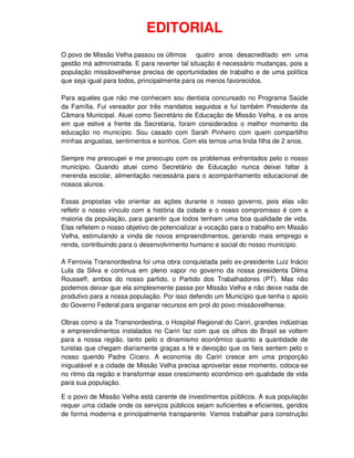 EDITORIAL
O povo de Missão Velha passou os últimos quatro anos desacreditado em uma
gestão má administrada. E para reverter tal situação é necessário mudanças, pois a
população missãovelhense precisa de oportunidades de trabalho e de uma política
que seja igual para todos, principalmente para os menos favorecidos.

Para aqueles que não me conhecem sou dentista concursado no Programa Saúde
da Família. Fui vereador por três mandatos seguidos e fui também Presidente da
Câmara Municipal. Atuei como Secretário de Educação de Missão Velha, e os anos
em que estive a frente da Secretaria, foram considerados o melhor momento da
educação no município. Sou casado com Sarah Pinheiro com quem compartilho
minhas angustias, sentimentos e sonhos. Com ela temos uma linda filha de 2 anos.

Sempre me preocupei e me preocupo com os problemas enfrentados pelo o nosso
município. Quando atuei como Secretário de Educação nunca deixei faltar à
merenda escolar, alimentação necessária para o acompanhamento educacional de
nossos alunos.

Essas propostas vão orientar as ações durante o nosso governo, pois elas vão
refletir o nosso vínculo com a história da cidade e o nosso compromisso é com a
maioria da população, para garantir que todos tenham uma boa qualidade de vida.
Elas refletem o nosso objetivo de potencializar a vocação para o trabalho em Missão
Velha, estimulando a vinda de novos empreendimentos, gerando mais emprego e
renda, contribuindo para o desenvolvimento humano e social do nosso município.

A Ferrovia Transnordestina foi uma obra conquistada pelo ex-presidente Luiz Inácio
Lula da Silva e continua em pleno vapor no governo da nossa presidenta Dilma
Rousseff, ambos do nosso partido, o Partido dos Trabalhadores (PT). Mas não
podemos deixar que ela simplesmente passe por Missão Velha e não deixe nada de
produtivo para a nossa população. Por isso defendo um Município que tenha o apoio
do Governo Federal para angariar recursos em prol do povo missãovelhense.

Obras como a da Transnordestina, o Hospital Regional do Cariri, grandes indústrias
e empreendimentos instalados no Cariri faz com que os olhos do Brasil se voltem
para a nossa região, tanto pelo o dinamismo econômico quanto a quantidade de
turistas que chegam diariamente graças a fé e devoção que os fieis sentem pelo o
nosso querido Padre Cícero. A economia do Cariri cresce em uma proporção
inigualável e a cidade de Missão Velha precisa aproveitar esse momento, coloca-se
no ritmo da região e transformar esse crescimento econômico em qualidade de vida
para sua população.

E o povo de Missão Velha está carente de investimentos públicos. A sua população
requer uma cidade onde os serviços públicos sejam suficientes e eficientes, geridos
de forma moderna e principalmente transparente. Vamos trabalhar para construção
 