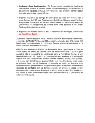 Implantar a Casa dos Conselhos - Os Conselhos são instâncias de fiscalização
   das Políticas Públicas e, portanto devem funcionar em espaço físico adequado e
   devidamente equipado, inclusive com transporte, para exercer o controle social
   com total autonomia e independência.

   Expandir programas de Serviço de Convivência do Idoso e/ou Criança até 6
   anos, Serviço de PSE para Pessoas com Deficiência, Idosas e suas Famílias,
   Programa de Erradicação do Trabalho Infantil/Serviço Socioeducativo/Serviço de
   Convivência e Fortalecimento de Vínculo, bem como estender o Pro Jovem
   Adolescente em todo o município.

   Expandir em Missão Velha o BPC - Benefício de Prestação Continuada
   da Assistência Social

Atualmente segundo dados do IBGE – Instituto Brasileiro de Geografia e Estatística,
o Município de Missão Velha possui 606 pessoas beneficiadas pelo BPC, sendo 480
beneficiários com deficiência e 126 idosos. Desses apenas 86 deficientes e 24
idosos possuem Renda Mensal Vitalícia.

O BPC é um benefício da Política de Assistência Social, que integra a Proteção
Social Básica no âmbito do Sistema Único de Assistência Social – SUAS e para
acessá-lo não é necessário ter contribuído com a Previdência Social. É um
benefício individual, não vitalício e intransferível, que assegura a transferência
mensal de 1 (um) salário mínimo ao idoso, com 65 (sessenta e cinco) anos ou mais,
e à pessoa com deficiência, de qualquer idade, com impedimentos de longo prazo,
de natureza física, mental, intelectual ou sensorial, os quais, em interação com
diversas barreiras, podem obstruir sua participação plena e efetiva na sociedade em
igualdade de condições com as demais pessoas. Em ambos os casos, devem
comprovar não possuir meios de garantir o próprio sustento, nem tê-lo provido por
sua família. A renda mensal familiar per capita deve ser inferior a ¼ (um quarto) do
salário mínimo vigente.
 