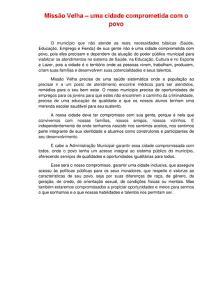 Missão Velha – uma cidade comprometida com o
                       povo


        O município que não atende as reais necessidades básicas (Saúde,
Educação, Emprego e Renda) de sua gente não é uma cidade comprometida com
povo, pois eles precisam e dependem da atuação do poder público municipal para
viabilizar os atendimentos no sistema de Saúde, na Educação, Cultura e no Esporte
e Lazer, pois a cidade é o território onde as pessoas vivem, trabalham, produzem,
criam suas famílias e desenvolvem suas potencialidades e seus talentos.

       Missão Velha precisa de uma saúde sistemática onde a população ao
precisar ir a um posto de atendimento encontre médicos para ser atendidos,
remédios para o seu bem estar. O nosso município precisa de oportunidades de
empregos para os jovens para que estes não encontrem o caminho da criminalidade,
precisa de uma educação de qualidade e que os nossos alunos tenham uma
merenda escolar saudável para seu sustento.

       A nossa cidade deve ter compromisso com sua gente, porque é nela que
convivemos com nossas famílias, nossos amigos, nossos vizinhos. E
independentemente de onde tenhamos nascido nos sentimos aceitos, nos sentimos
parte integrante de sua identidade e atuamos como construtores e participantes de
seu desenvolvimento.

      E cabe a Administração Municipal garantir essa cidade compromissada com
todos, onde o povo tenha um acesso integral ao sistema público do município,
oferecendo serviços de qualidades e oportunidades igualitárias para todos.

      Esse será o nosso compromisso, garantir uma cidade inclusiva, que assegure
acesso às políticas públicas para os seus moradores, que respeite e valorize as
características de seu povo, seja por suas diferenças de raça, de gênero, de
geração, de credo, de orientação sexual, de condições físicas ou mentais. Mas
também estaremos compromissados a propiciar oportunidades e meios para sermos
o que sonhamos e o que nossas habilidades e talentos nos permitam ser.
 