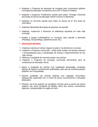 Implantar o Programa de aquisição de moradias para funcionários públicos
  municipais da educação, em parceria coma CEF e Governo Federal.

  Implantar o programa “Fardamento escolar para todos”. Entregar uniformes
  para todos os alunos da educação infantil e ensino Fundamental.

  Implantar no Currículo escolar para todos os alunos do 9° ano aulas de
  informática.

  Implantar Olimpíadas Municipais de esportes nas escolas.

  Implantar, modernizar e dinamizar as bibliotecas escolares em toda rede
  municipal.

  Ampliar a equipe multidisciplinar no município, para atender a demanda
  (Psicólogo, fonoaudiólogo, assistente social. Etc.)

  EDUCAÇÃO INFANTIL

1- Implantar creches em tempo integral na sede e nos distritos do município.
2- Implantar o Programa criança feliz – Onde serão criadas nas escolas, parques
   e brinquedotecas para a socialização da criança e desenvolvimento do seu
   lado criança.
3- Melhorar a qualidade da merenda escolar nas creches.
4- Implantar o Programa de formação continuada permanente para os
   professores de educação infantil.

  Apoiar a ampliação de creches com instalações apropriadas, condições
  básicas de higiene e profissionais qualificados, para que as mulheres possam
  trabalhar com tranquilidade.

  Garantir qualidade nas creches públicas com cogestão comunitária,
  assegurando supervisão com o intuito de prover funcionamento e educação
  adequados.

  Oferecer, de forma gratuita, as condições mínimas para os alunos do ensino
  superior, tais como transporte de Missão Velha aos centros universitários
  regionais, compreendidos na região do Cariri.
 