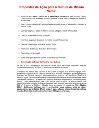Propostas de Ação para a Cultura de Missão
                    Velha:
     Implantar um Centro Cultural em In Memória de Cicéu (este será o nome): Centro
     Cultural Cicéu com atividades de teatro, cinema, música, dança, videoteca e biblioteca,
     entre outras.

     Inserir no currículo escolar, como temas transversais, a arte, o artesanato, a cultura e o
     folclore locais.

     Valorizar os grupos locais de: teatro, bandas cabaçais, reisado entre outras.

     Criar um Museu Histórico do Município.

     Incentivar grupos de danças do município, e quadrilhas juninas.

     Reativar o Festival de Musica de Missão Velha;

     Realização da Semana da Cultura do município;

     Festival Junino Municipal;

     Edital para apoio a grupos juninos (quadrilhas) do municipal;

     Construção da Praça do Esporte e da Cultura
De 2011 a 2014, está prevista a construção de 800 PECs, sendo que na primeira seleção,
realizada em setembro de 2010, foram contempladas 401 propostas.

O objetivo das Praças dos Esportes e da Cultura é integrar num mesmo espaço físico,
programas e ações culturais, práticas esportivas e de lazer, formação e qualificação para o
mercado de trabalho, serviços sócio-assistenciais, políticas de prevenção violência e
inclusão digital, de modo a promover a cidadania em territórios de alta vulnerabilidade social
das cidades brasileiras. A concepção, objetivos e projetos arquitetônicos de referência das
Praças foram desenvolvidos por uma equipe multidisciplinar e interministerial que
desenvolveu três modelos de Praças, previstos para terrenos com dimensões mínimas de
700 m², 3.000 m² e 7.000m². Missão Velha se encaixa no modelo de 700m: Modelo
700m² - Edificação multiuso com 5 pavimentos: praça coberta; pista de skate;
equipamentos de ginástica; CRAS; salas de aula; salas de oficina; telecentro; sala de
reunião, biblioteca; cineteatro/auditório com 48 lugares, e terraço.
 