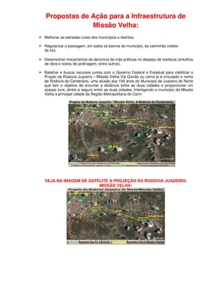 Propostas de Ação para a Infraestrutura de
             Missão Velha:
Melhorar as estradas rurais dos municípios e distritos.

Regularizar a passagem, em todos os bairros do município, do caminhão coletor
de lixo.

Desenvolver mecanismos de denúncia de más práticas no despejo de resíduos (entulhos
de obra e restos de jardinagem, entre outros).

Batalhar e buscar recursos juntos com o Governo Federal e Estadual para viabilizar o
Projeto da Rodovia Juazeiro – Missão Velha Via Gavião ou como já é vinculado o nome
de Rodovia do Centenário, uma alusão aos 100 anos do Município de Juazeiro do Norte
que tem o objetivo de encurtar a distância entre as duas cidades e proporcionar um
acesso livre, direto e seguro entre as duas cidades, Interligando o município de Missão
Velha a principal cidade da Região Metropolitana do Cariri:




VEJA NA IMAGEM DE SATÉLITE A PROJEÇÃO DA RODOVIA JUAZEIRO-
                      MISSÃO VELHA:
 