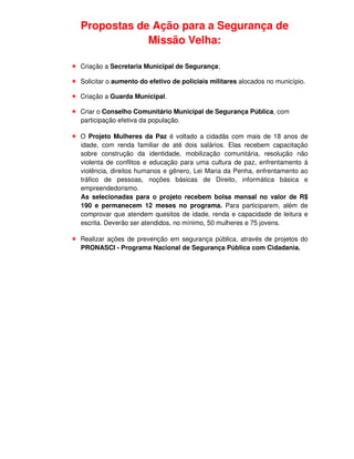 Propostas de Ação para a Segurança de
            Missão Velha:

Criação a Secretaria Municipal de Segurança;

Solicitar o aumento do efetivo de policiais militares alocados no município.

Criação a Guarda Municipal.

Criar o Conselho Comunitário Municipal de Segurança Pública, com
participação efetiva da população.

O Projeto Mulheres da Paz é voltado a cidadãs com mais de 18 anos de
idade, com renda familiar de até dois salários. Elas recebem capacitação
sobre construção da identidade, mobilização comunitária, resolução não
violenta de conflitos e educação para uma cultura de paz, enfrentamento à
violência, direitos humanos e gênero, Lei Maria da Penha, enfrentamento ao
tráfico de pessoas, noções básicas de Direito, informática básica e
empreendedorismo.
As selecionadas para o projeto recebem bolsa mensal no valor de R$
190 e permanecem 12 meses no programa. Para participarem, além de
comprovar que atendem quesitos de idade, renda e capacidade de leitura e
escrita. Deverão ser atendidos, no mínimo, 50 mulheres e 75 jovens.

Realizar ações de prevenção em segurança pública, através de projetos do
PRONASCI - Programa Nacional de Segurança Pública com Cidadania.
 