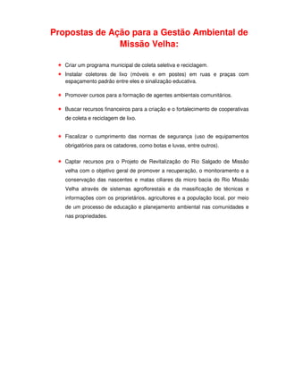 Propostas de Ação para a Gestão Ambiental de
               Missão Velha:

   Criar um programa municipal de coleta seletiva e reciclagem.
   Instalar coletores de lixo (móveis e em postes) em ruas e praças com
   espaçamento padrão entre eles e sinalização educativa.

   Promover cursos para a formação de agentes ambientais comunitários.

   Buscar recursos financeiros para a criação e o fortalecimento de cooperativas
   de coleta e reciclagem de lixo.


   Fiscalizar o cumprimento das normas de segurança (uso de equipamentos
   obrigatórios para os catadores, como botas e luvas, entre outros).


   Captar recursos pra o Projeto de Revitalização do Rio Salgado de Missão
   velha com o objetivo geral de promover a recuperação, o monitoramento e a
   conservação das nascentes e matas ciliares da micro bacia do Rio Missão
   Velha através de sistemas agroflorestais e da massificação de técnicas e
   informações com os proprietários, agricultores e a população local, por meio
   de um processo de educação e planejamento ambiental nas comunidades e
   nas propriedades.
 