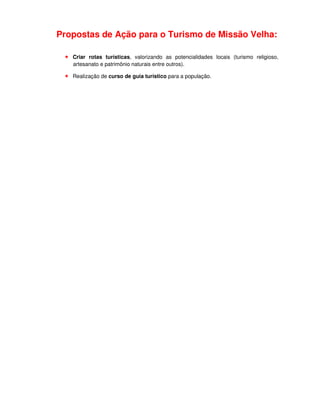 Propostas de Ação para o Turismo de Missão Velha:

   Criar rotas turísticas, valorizando as potencialidades locais (turismo religioso,
   artesanato e patrimônio naturais entre outros).

   Realização de curso de guia turístico para a população.
 