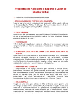 Propostas de Ação para o Esporte e Lazer de
                Missão Velha:

   Construir um Ginásio Poliesportivo na sede do município.

  PROGRAMA SEGUNDO TEMPO NO MAIS EDUCAÇÃO:
Implantar o programa onde busca oportunizar o acesso à prática esportiva a todos
os alunos das Escolas Públicas da Educação Básica, iniciando o atendimento com
as escolas que participam do Programa Mais Educação.


   ESCOLA ABERTA
Um programa que busca explorar e aproveitar os espaços esportivos do município,
abrindo as escolas que tem equipamentos de lazer nos finais de semana para as
praticas de atividades de Lazer.

   FÉRIAS FELIZES
Colônia de férias integrada com escolas e entidades do terceiro setor, buscando
complementar o tempo das crianças e adolescentes da nossa cidade com atividades
de Lazer.

   OLIMPIADAS ESCOLARES DO KARIRI E OS JOGOS POPULARES DO
   SERTÃO
Realização dos jogos das escolas da rede de ensino municipal, com modalidades
esportivas olímpicas, buscando a integração das comunidades escolares
missãovelhense. Criação dos jogos populares do sertão entre as escolas da rede
municipal de ensino, tendo como objetivo resgatar a cultura popular e a valorização
dos jogos da nossa região e assim fortalecer a cultura popular.

    BRINQUEDOTECA ESPORTIVA
A brinquedoteca é um espaço preparado para estimular a criança brincar,
possibilitando o acesso a uma grande variedade de brinquedos... é um lugar onde
tudo convida a explorar, a sentir, a experimentar, a brinquedoteca esportiva terá uma
ênfase na atividade física com um espaço mais amplo para essa pratica,
diferenciando das outras Brinquedotecas. Pretendemos construir duas
Brinquedotecas modelo no município em parceria com o Governo Federal

   BOLSA ESTRELA
Criação de uma bolsa para atletas de Alto rendimento, assim garantir uma
manutenção pessoal mínima a estes atletas, buscando dar condições para que se
dediquem ao treinamento esportivo e a participação em competições visando o
desenvolvimento pleno de sua carreira esportiva que se destacarem no esporte.
Esse projeto terá parceria com o setor privado, buscando atender o maior número de
 