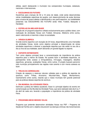 atletas, assim destacando o município nos campeonatos municipais, estaduais,
nacionais e internacionais.

    ESCOLINHAS DO FUTURO
Escolinhas para crianças de 02 a 12 anos de idade, onde serão desenvolvidas
várias modalidades esportivas de quadra, com desenvolvimento de aulas técnicas
para a busca de jovens atletas e identificando o seu perfil esportivo, as modalidades
presentes nas ESCOLINHAS DO FUTURO serão Vôlei, Futebol, Basquete e
Handebol.

   ESTRELAS DA MELHOR IDADE
Criação de um programa esportivo voltado exclusivamente para o público idoso, com
realização de atividades físicas com Futebol, Gincanas, Atletismo entre outros,
assim valorizando e inserindo o idoso na sociedade.

    VIRADA OLIMPICA
Grande evento esportivo com duração de 24 horas, disponibilizando uma imensidão
de atividades físicas, tendo como objetivo principal a disseminação de várias
atividades esportivas e oferecer a população esportes que não estão no seu dia a
dia ou fora da sua realidade, assim deixando um grande legado no esporte.

   ESPORTE INTINERANTE
Tem como objetivo principal levar a conscientização da importância da prática
esportiva para o interior do Estado. No quesito lazer e atividades esportivas, os
participantes terão acesso a brinquedoteca, mini-jogos, massagens, desafios
esportivos, gincanas, avaliações físicas, entre outros. O projeto buscará percorrer
todo município principalmente nas regiões mais carente e com menos acessos ao
lazer.

   TRILHA DA ADRENALINA
Criação de espaços e reservas naturais voltadas para a prática de esportes de
aventura como Trilhas, Arvorismo, Mountain-bike, Rapel, Montanhismo,
Cachoeirismo entre outros, visando que o nosso município tem grande potencial
para as práticas desses esportes de aventura.

    DIA MUNDIAL DA ATIVIDADE FÍSICA
Estimular a prática de hábitos saudáveis. Esse é o principal objetivo do evento em
comemoração ao Dia Mundial da Atividade Física, que será realizado todo dia 6 ou 7
de abril de cada ano, levando a população a importância da prática de atividade
física.


   PROGRAMA MEXE MISSÃO VELHA

Programa que pretende desenvolver atividades físicas nos PSF – Programa de
Saúde da Família com o objetivo de prevenir as doenças crônicas não transmissíveis
 