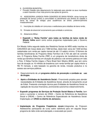 9. OUVIDORIA MUNICIPAL;
      Prezado Cidadão este departamento foi elaborado para atender os seus manifestos
      e assim fazendo-o ficar mais próximo das ações do governo.

   10. ASSESSORIA JURIDICA PARA CIDADÃOS DE BAIXA RENDA; várias formas de
   prestação de serviço jurídico à comunidade no atendimento aos direitos do cidadão e
   serve de campo de estágio para acadêmicos de direito preferencialmente
   missãovelhenses.

   11. Inscrições do cidadão em concursos e vestibulares para cidadãos de baixa renda;

   12. Emissão de alvará de funcionamento para entidade e comércios;

   13. Alistamento Militar;

      Expandir o “Bolsa Família” para todas as famílias de baixa renda de
      Missão Velha assim como outros programas implantados pelo o Governo
      Federal:

Em Missão Velha segundo dados dos Relatórios Sociais do MDS estão inscritas no
CADUNICO até março deste ano 7.996 famílias, deste total cerca de 7.636 famílias
cadastradas com renda per capita mensal de até 1/2 salário mínimo. O Número de
famílias beneficiárias do Programa Bolsa Família é de 5.702 até abril do corrente
ano. O Programa Bolsa Família (PBF) é um programa de transferência direta de
renda que beneficia famílias em situação de pobreza e de extrema pobreza em todo
o País. O Bolsa Família integra o Plano Brasil Sem Miséria (BSM), que tem como
foco de atuação os 16 milhões de brasileiros com renda familiar per capita inferior a
R$ 70 mensais, e está baseado na garantia de renda, inclusão produtiva e no
acesso aos serviços públicos.

    Desenvolvimento de um programa efetivo de prevenção e combate ao               uso
    de drogas.

    Apoio a Entidades de Assistência Social - Financiando projetos para atender
    necessidades de Entidades de Assistência Social, através do lançamento anual
    de Edital. Prestando orientação técnica para Entidades de Assistência Social na
    captação de recursos financeiros, promovendo autonomia e desenvolvimento.

   Expandir programas de Serviços de Proteção Social Básica à Família, bem
   como o aumentar o número de CRAS – Centro de Referência de Assistência
   Social e CREAS – Centro de Referência Especializado de Assistência Social.
   Implantação um CRAS no distrito de Jamacaru;


   Implantação do Programa Freqüência Jovem (integrantes do Projovem
   Adolescente) participarão de curso sobre radiofonia para em seguida lançar
   programa de rádio onde será planejado, e executado por jovem.
 