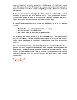 de uma cidade mais agradável, justa e com inclusão social, pois ela é nosso núcleo
mais forte, depois da família. É na cidade que as pessoas nascem, moram, estudam,
trabalham e se divertem. Nela, tudo o que o poder público faz afeta mais diretamente
nossas vidas.

É por isso que reunimos lideranças de várias partes de nossa cidade, ouvimos
milhares de pessoas das mais esferas sociais, como professores, médicos,
comerciantes, jovens, homens e mulheres que trabalham e moram em Missão
Velha, para identificarmos as reais necessidades do nosso povo.

O nosso Programa de Governo vai centrar sua atuação em torno de três grandes
marcas:

      Missão Velha – uma cidade comprometida com o povo
      Missão Velha com qualidade de Vida
      Uma Missão Velha de inclusão e de oportunidades

As propostas que iremos apresentar a seguir vão exigir um diálogo permanente
entre o Executivo e a Câmara Municipal, balizado pela ética política, pelo respeito
mútuo e pela capacidade de estabelecer convergências em projetos de interesse
coletivo.

Este documento representa o meu compromisso com a cidade de Missão Velha. E
garanto que esses compromissos começarão a ser cumpridos desde o primeiro dia
de mandato. E é isso que iremos apresentar a vocês nas próximas páginas. Convido
vocês a conhecer agora o nosso Plano de Governo, nossas ideias que na realidade
não são promessas, mas sim um compromisso que assumo com cada morador
desta cidade.

Um forte abraço!
  Dr. Tardiny
 