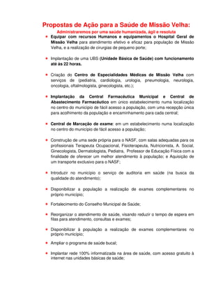 Propostas de Ação para a Saúde de Missão Velha:
     Administraremos por uma saúde humanizada, ágil e resoluta
  Equipar com recursos Humanos e equipamentos o Hospital Geral de
  Missão Velha para atendimento efetivo e eficaz para população de Missão
  Velha, e a realização de cirurgias de pequeno porte;

  Implantação de uma UBS (Unidade Básica de Saúde) com funcionamento
  até às 22 horas.

  Criação do Centro de Especialidades Médicas de Missão Velha com
  serviços de (pediatria, cardiologia, urologia, pneumologia, neurologia,
  oncologia, oftalmologista, ginecologista, etc.);

  Implantação da Central Farmacêutica Municipal e Central de
  Abastecimento Farmacêutico em único estabelecimento numa localização
  no centro do município de fácil acesso a população, com uma recepção única
  para acolhimento da população e encaminhamento para cada central;

  Central de Marcação de exame: em um estabelecimento numa localização
  no centro do município de fácil acesso a população;

  Construção de uma sede própria para o NASF, com salas adequadas para os
  profissionais Terapeuta Ocupacional, Fisioterapeuta, Nutricionista, A. Social,
  Ginecologista, Dermatologista, Pediatra, Professor de Educação Física com a
  finalidade de oferecer um melhor atendimento à população; e Aquisição de
  um transporte exclusivo para o NASF;

  Introduzir no município o serviço de auditoria em saúde (na busca da
  qualidade do atendimento);

  Disponibilizar a população a realização de exames complementares no
  próprio município;

  Fortalecimento do Conselho Municipal de Saúde;

  Reorganizar o atendimento de saúde, visando reduzir o tempo de espera em
  filas para atendimento, consultas e exames;

  Disponibilizar à população a realização de exames complementares no
  próprio município;

  Ampliar o programa de saúde bucal;

  Implantar rede 100% informatizada na área de saúde, com acesso gratuito à
  internet nas unidades básicas de saúde;
 