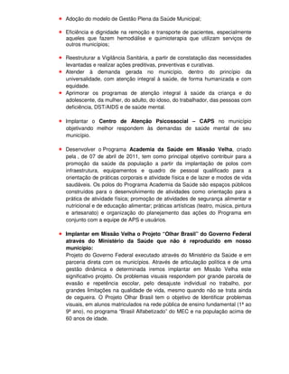 Adoção do modelo de Gestão Plena da Saúde Municipal;

Eficiência e dignidade na remoção e transporte de pacientes, especialmente
aqueles que fazem hemodiálise e quimioterapia que utilizam serviços de
outros municípios;

Reestruturar a Vigilância Sanitária, a partir de constatação das necessidades
levantadas e realizar ações preditivas, preventivas e curativas.
Atender à demanda gerada no município, dentro do princípio da
universalidade, com atenção integral à saúde, de forma humanizada e com
equidade.
Aprimorar os programas de atenção integral à saúde da criança e do
adolescente, da mulher, do adulto, do idoso, do trabalhador, das pessoas com
deficiência, DST/AIDS e de saúde mental.

Implantar o Centro de Atenção Psicossocial – CAPS no município
objetivando melhor respondem às demandas de saúde mental de seu
município.

Desenvolver o Programa Academia da Saúde em Missão Velha, criado
pela , de 07 de abril de 2011, tem como principal objetivo contribuir para a
promoção da saúde da população a partir da implantação de polos com
infraestrutura, equipamentos e quadro de pessoal qualificado para a
orientação de práticas corporais e atividade física e de lazer e modos de vida
saudáveis. Os polos do Programa Academia da Saúde são espaços públicos
construídos para o desenvolvimento de atividades como orientação para a
prática de atividade física; promoção de atividades de segurança alimentar e
nutricional e de educação alimentar; práticas artísticas (teatro, música, pintura
e artesanato) e organização do planejamento das ações do Programa em
conjunto com a equipe de APS e usuários.

Implantar em Missão Velha o Projeto “Olhar Brasil” do Governo Federal
através do Ministério da Saúde que não é reproduzido em nosso
município:
Projeto do Governo Federal executado através do Ministério da Saúde e em
parceria direta com os municípios. Através de articulação política e de uma
gestão dinâmica e determinada iremos implantar em Missão Velha este
significativo projeto. Os problemas visuais respondem por grande parcela de
evasão e repetência escolar, pelo desajuste individual no trabalho, por
grandes limitações na qualidade de vida, mesmo quando não se trata ainda
de cegueira. O Projeto Olhar Brasil tem o objetivo de Identificar problemas
visuais, em alunos matriculados na rede pública de ensino fundamental (1ª ao
9ª ano), no programa “Brasil Alfabetizado” do MEC e na população acima de
60 anos de idade.
 