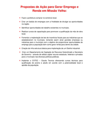 Propostas de Ação para Gerar Emprego e
       Renda em Missão Velha:

Fazer a prefeitura comprar no comércio local.

Criar um balcão de empregos com a finalidade de divulgar as oportunidades
na região.

Identificar oportunidades de trabalho existentes no município.

Realizar cursos de capacitação para promover a qualificação da mão de obra
local;

Fomentar a implantação de leis de incentivos fiscais para as indústrias que se
estabelecerem no município, tentando assim atrair grandes empresas ou
indústrias para o município com o objetivo de proporcionar oportunidades de
emprego para a população bem como gerar renda para dentro da cidade.

Criação de infra estrutura básica para implantação de um Distrito Industrial.

Criar um Departamento de Captação de Recursos Subordinado a Secretaria
de Governo – através de editais captar recurso estaduais, federais e privados
para o município nas diversas políticas públicas.

Implantar o CVTEC – Escola Tecnica oferecendo cursos técnicos para
qualificação de jovens e adulto em acordo com a potencialidade local e
aptidão da população.
 