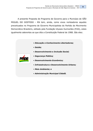 Partido do Movimento Democrático Brasileiro – PMDB
                                                                                                9
               Proposta de Programa de Governo para o Município de São Miguel do Gostoso – RN




      A presente Proposta de Programa de Governo para o Município de SÃO
MIGUEL DO GOSTOSO - RN tem, ainda, como eixos norteadores aqueles
preceituados no Programa de Governo Municipalista do Partido do Movimento
Democrático Brasileiro, editado pela Fundação Ulysses Guimarães (FUG), estes
igualmente aderentes ao que dita a Constituição Federal de 1988. São eles:




                         • Educação e Conhecimento Libertadores;

                         • Saúde;

                         • Desenvolvimento e Inclusão Social;

                         • Segurança Pública;

                         • Desenvolvimento Econômico;

                         • Infraestrutura e Desenvolvimento Urbano;

                         • Meio Ambiente; e

                         • Administração Municipal Cidadã.
 