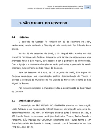 Partido do Movimento Democrático Brasileiro – PMDB
                                                                                                   10
                  Proposta de Programa de Governo para o Município de São Miguel do Gostoso – RN




          3. SÃO MIGUEL DO GOSTOSO



3.1       Histórico

          O povoado de Gostoso foi fundado em 29 de setembro de 1884,
exatamente, no dia dedicado a São Miguel pelo missionário frei João do Amor
Divino.

          No dia 29 de setembro de 1899, o Sr. Miguel Félix Martins um dos
primeiros moradores de Gostoso, inaugurou uma igreja em pagamento a uma
promessa feita a São Miguel, que passou a ser o padroeiro da comunidade.
Com a igreja e a crescente devoção ao santo padroeiro, o povoado foi sendo
chamado, naturalmente de São Miguel do Gostoso.

          Pela Lei Estadual nº 6.452, de 16 de julho de 1993, São Miguel do
Gostoso conquistou sua emancipação política desmembrado de Touros e
elevado a condição de município do Rio Grande do Norte com o nome de São
Miguel de Touros.

          Por força de plebiscito, o município voltou a denominação de São Miguel
do Gostoso.



3.2       Informações Gerais

          O município de SÃO MIGUEL DO GOSTOSO situa-se na mesorregião
Leste Potiguar e na microrregião Litoral Nordeste, abrangendo uma área de,
aproximadamente, 342 km². O município situa-se junto à rodovia BR-101, a
102 km de Natal, tendo como municípios limítrofes: Touros, Pedra Grande e
Parazinho. SÃO MIGUEL DO GOSTOSO juntamente com Touros forma a 14ª
Zona Eleitoral do Rio Grande do Norte, contando com 7.044 eleitores inscritos
(TRE-RN, Abril 2012).
 