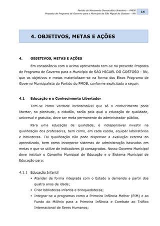 Partido do Movimento Democrático Brasileiro – PMDB
                                                                                                  14
                 Proposta de Programa de Governo para o Município de São Miguel do Gostoso – RN




      4. OBJETIVOS, METAS E AÇÕES



4.    OBJETIVOS, METAS E AÇÕES

      Em consonância com o acima apresentado tem-se na presente Proposta
de Programa de Governo para o Município de SÃO MIGUEL DO GOSTOSO - RN,
que os objetivos e metas materializam-se na forma dos Eixos Programa de
Governo Municipalista do Partido do PMDB, conforme explicitado a seguir:



4.1   Educação e o Conhecimento Libertador

      Tem-se como verdade incontestável que só o conhecimento pode
libertar, na plenitude, o cidadão, razão pela qual a educação de qualidade,
universal e gratuita, deve ser meta permanente do administrador público.

      Para   uma      educação        de     qualidade,       é    indispensável         investir   na
qualificação dos professores, bem como, em cada escola, equipar laboratórios
e bibliotecas. Tal qualificação não pode dispensar a avaliação externa do
aprendizado, bem como incorporar sistemas de administração baseados em
metas e que se utilize de indicadores já consagrados. Nosso Governo Municipal
deve instituir o Conselho Municipal de Educação e o Sistema Municipal de
Educação para:


4.1.1 Educação Infantil
       Atender de forma integrada com o Estado a demanda a partir dos
         quatro anos de idade;
       Criar bibliotecas infantis e brinquedotecas;
       Integrar-se a programas como a Primeira Infância Melhor (PIM) e ao
         Fundo do Milênio para a Primeira Infância e Combate ao Tráfico
         Internacional de Seres Humanos;
 