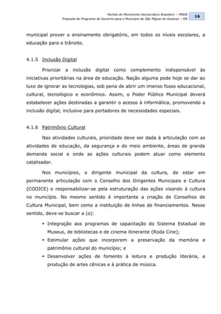 Partido do Movimento Democrático Brasileiro – PMDB
                                                                                                    16
                   Proposta de Programa de Governo para o Município de São Miguel do Gostoso – RN




municipal prover o ensinamento obrigatório, em todos os níveis escolares, a
educação para o trânsito.


4.1.5 Inclusão Digital

       Priorizar    a    inclusão      digital     como      complemento           indispensável         às
iniciativas prioritárias na área de educação. Nação alguma pode hoje se dar ao
luxo de ignorar as tecnologias, sob pena de abrir um imenso fosso educacional,
cultural, tecnológico e econômico. Assim, o Poder Público Municipal deverá
estabelecer ações destinadas a garantir o acesso à informática, promovendo a
inclusão digital, inclusive para portadores de necessidades especiais.


4.1.6 Patrimônio Cultural

       Nas atividades culturais, prioridade deve ser dada à articulação com as
atividades de educação, da segurança e do meio ambiente, áreas de grande
demanda social e onde as ações culturais podem atuar como elemento
catalisador.

       Nos municípios, o dirigente municipal da cultura, de estar em
permanente articulação com o Conselho dos Dirigentes Municipais e Cultura
(CODICE) e responsabilizar-se pela estruturação das ações visando à cultura
no município. No mesmo sentido é importante a criação de Conselhos de
Cultura Municipal, bem como a instituição de linhas de financiamentos. Nesse
sentido, deve-se buscar a (o):

        Integração aos programas de capacitação do Sistema Estadual de
         Museus, de bibliotecas e de cinema itinerante (Roda Cine);
        Estimular ações que incorporem a preservação da memória e
         patrimônio cultural do município; e
        Desenvolver ações de fomento à leitura e produção literária, a
         produção de artes cênicas e à prática de música.
 