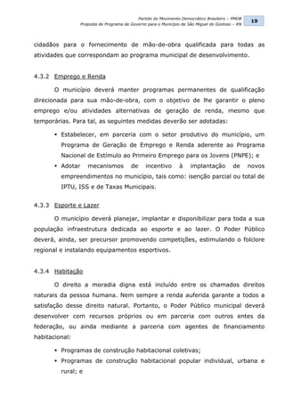Partido do Movimento Democrático Brasileiro – PMDB
                                                                                                   19
                  Proposta de Programa de Governo para o Município de São Miguel do Gostoso – RN




cidadãos para o fornecimento de mão-de-obra qualificada para todas as
atividades que correspondam ao programa municipal de desenvolvimento.


4.3.2 Emprego e Renda

       O município deverá manter programas permanentes de qualificação
direcionada para sua mão-de-obra, com o objetivo de lhe garantir o pleno
emprego e/ou atividades alternativas de geração de renda, mesmo que
temporárias. Para tal, as seguintes medidas deverão ser adotadas:

        Estabelecer, em parceria com o setor produtivo do município, um
         Programa de Geração de Emprego e Renda aderente ao Programa
         Nacional de Estímulo ao Primeiro Emprego para os Jovens (PNPE); e
        Adotar      mecanismos           de     incentivo       à     implantação         de      novos
         empreendimentos no município, tais como: isenção parcial ou total de
         IPTU, ISS e de Taxas Municipais.


4.3.3 Esporte e Lazer

       O município deverá planejar, implantar e disponibilizar para toda a sua
população infraestrutura dedicada ao esporte e ao lazer. O Poder Público
deverá, ainda, ser precursor promovendo competições, estimulando o folclore
regional e instalando equipamentos esportivos.


4.3.4 Habitação

       O direito a moradia digna está incluído entre os chamados direitos
naturais da pessoa humana. Nem sempre a renda auferida garante a todos a
satisfação desse direito natural. Portanto, o Poder Público municipal deverá
desenvolver com recursos próprios ou em parceria com outros entes da
federação, ou ainda mediante a parceria com agentes de financiamento
habitacional:

        Programas de construção habitacional coletivas;
        Programas de construção habitacional popular individual, urbana e
         rural; e
 