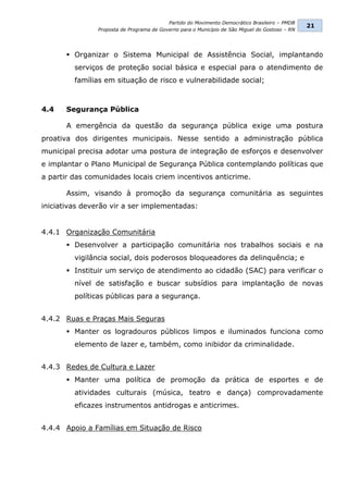 Partido do Movimento Democrático Brasileiro – PMDB
                                                                                                21
               Proposta de Programa de Governo para o Município de São Miguel do Gostoso – RN




        Organizar o Sistema Municipal de Assistência Social, implantando
         serviços de proteção social básica e especial para o atendimento de
         famílias em situação de risco e vulnerabilidade social;



4.4    Segurança Pública

       A emergência da questão da segurança pública exige uma postura
proativa dos dirigentes municipais. Nesse sentido a administração pública
municipal precisa adotar uma postura de integração de esforços e desenvolver
e implantar o Plano Municipal de Segurança Pública contemplando políticas que
a partir das comunidades locais criem incentivos anticrime.

       Assim, visando à promoção da segurança comunitária as seguintes
iniciativas deverão vir a ser implementadas:


4.4.1 Organização Comunitária
        Desenvolver a participação comunitária nos trabalhos sociais e na
         vigilância social, dois poderosos bloqueadores da delinquência; e
        Instituir um serviço de atendimento ao cidadão (SAC) para verificar o
         nível de satisfação e buscar subsídios para implantação de novas
         políticas públicas para a segurança.


4.4.2 Ruas e Praças Mais Seguras
        Manter os logradouros públicos limpos e iluminados funciona como
         elemento de lazer e, também, como inibidor da criminalidade.


4.4.3 Redes de Cultura e Lazer
        Manter uma política de promoção da prática de esportes e de
         atividades culturais (música, teatro e dança) comprovadamente
         eficazes instrumentos antidrogas e anticrimes.


4.4.4 Apoio a Famílias em Situação de Risco
 