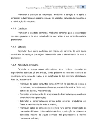 Partido do Movimento Democrático Brasileiro – PMDB
                                                                                                  23
                 Proposta de Programa de Governo para o Município de São Miguel do Gostoso – RN




       Promover a geração de empregos, mediante a atração e o apoio a
empresas industriais que possam explorar as vocações naturais do município e
a habilitação do seu povo.


4.5.2 Comércio

       Promover a atividade comercial mediante parcerias para a qualificação
dos seus gerentes e de seus trabalhadores, com vistas a sua ascensão social e
profissional.


4.5.3 Serviços

       Estimular, bem como participar em regime de parceria, de uma gama
qualificada de serviços que sejam necessários para o atendimento de toda a
população.


4.5.4 Agricultura e Pecuária

       Estimular a buscar novas alternativas, sem, contudo renunciar as
experiências positivas já em prática, tendo presente os recursos naturais do
município, bem como da região, e as exigências do ágil mercado globalizado.
Para tal, buscar-se-á:

        Promover de ações conjuntas com a EMATER na assistência técnica a
          produtores, bem como no estímulo ao uso da informática / internet /
          bancos de dados / meteorologia;
        Fomentar a implantação de programas de desenvolvimento rural pela
          diversificação da produção;
        Estimular a comercialização direta pelos próprios produtores em
          feiras e nas centrais de abastecimento;
        Promover ações de saneamento no meio rural como: preservação de
          mananciais hídricos, coleta seletiva de lixo, construção de cisternas e
          adequado destino de águas servidas das propriedades e dejetos
          humanos e animais;
 