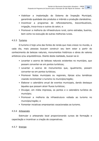 Partido do Movimento Democrático Brasileiro – PMDB
                                                                                                   24
                Proposta de Programa de Governo para o Município de São Miguel do Gostoso – RN




        Viabilizar   a       implantação      do     Sistema       de     Inspeção        Municipal,
         garantindo qualidade dos produtos e inibindo a produção clandestina;
        Incentivar       a     programas       de     reflorestamento,          biocombustíveis,
         irrigação, troca-troca e outros do setor; e
        Promover a melhoria da infraestrutura rural, como estradas, bueiros,
         bem como na execução de outras melhorias rurais.


4.5.5 Turismo

       O turismo é hoje uma das fontes de renda que mais cresce no mundo, a
cada dia, mais pessoas buscam construir seu bem estar a partir do
conhecimento de belezas naturais, monumentos históricos e obras de valores
artísticos e/ou arquitetônicos. Diante desta realidade, buscar-se-á:

        Levantar o acervo de belezas naturais existentes no município, que
         possam converter-se em pontos turísticos;
        Levantar     o       acervo   de   monumentos           que,      igualmente,           possam
         converter-se em pontos turísticos;
        Promover festas municipais ou regionais, típicas e/ou temáticas
         visando incrementar o turismo no município/região;
        Elaborar o calendário anual de eventos municipais, dando destaque
         àqueles que possam atrair fluxos turísticos;
        Divulgar, em mídia impressa, os pontos e o calendário turístico do
         município;
        Promover a melhoria da infraestrutura voltada ao turismo no
         município/região; e
        Fomentar inciativas empresariais vocacionadas ao turismo.


4.5.6 Artesanato

       Estimular o artesanato local proporcionando cursos de formação e
capacitação e incentivar a criação de cooperativas.


4.5.7 Energia
 