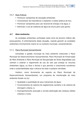 Partido do Movimento Democrático Brasileiro – PMDB
                                                                                                     27
                    Proposta de Programa de Governo para o Município de São Miguel do Gostoso – RN




4.6.7 Boas Práticas
        Promover campanhas de educação ambiental;
        Conscientizar da importância e implantar a coleta seletiva de lixo;
        Promover campanhas para uso racional de energia e da água; e
        Estimular o uso de coletores de água da chuva para usos gerais.



4.7    Meio Ambiente:

       As condições ambientais verificadas neste início do terceiro milênio são
preocupantes. O enfrentamento desta situação, visando garantir as condições
ambientais minimamente insere-se no contexto municipal, compreendendo:


4.7.1 Plano Municipal Socioambiental

       Consolidar a gestão municipal do meio ambiente instituindo o Plano
Municipal de Desenvolvimento Socioambiental, Plano Municipal de Preservação
do Meio Ambiente e Plano Municipal de Recuperação de Áreas Degradadas que
venham a ordenar o regramento do uso do solo que proteja os recursos
ambientais (água, ou flora e fauna) e que permita o crescimento econômico
onde a sustentabilidade seja o alicerce de toda e qualquer atividade.

       Instituir,     como       ferramenta         de    suporte       ao    Plano      Municipal    de
Desenvolvimento Socioambiental, um programa de monitoração do meio
ambiente focado na (o):

        Qualidade e quantidade de seus mananciais de água;
        Funcionamento do sistema de esgotamento sanitário e do sistema de
         drenagem urbana; e;
        Acompanhamento execução e correta destinação dos resíduos sólidos
         urbanos e rurais.
 